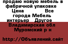 продаю новую мебель в фабричной упаковке › Цена ­ 12 750 - Все города Мебель, интерьер » Другое   . Владимирская обл.,Муромский р-н